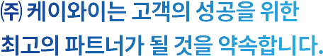 (주) 케이와이는 고객의 성공을 위한 최고의 파트너가 될 것을 약속합니다.